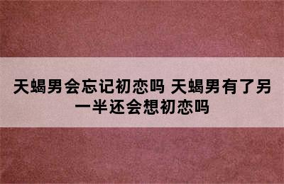 天蝎男会忘记初恋吗 天蝎男有了另一半还会想初恋吗